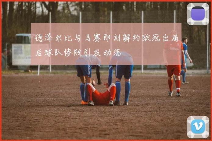 德泽尔比与马赛即刻解约欧冠出局后球队惨败引发动荡