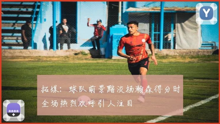 拓媒：球队前景黯淡杨瀚森得分时全场热烈欢呼引人注目