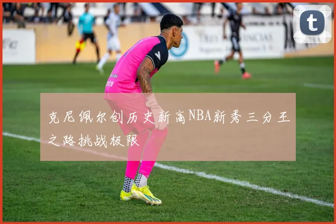 克尼佩尔创历史新高NBA新秀三分王之路挑战极限