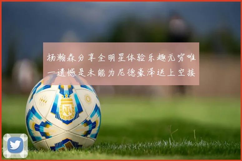 杨瀚森分享全明星体验乐趣无穷唯一遗憾是未能为尼德豪泽送上空接助攻