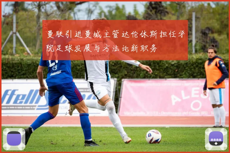 曼联引进曼城主管达伦休斯担任学院足球发展与方法论新职务
