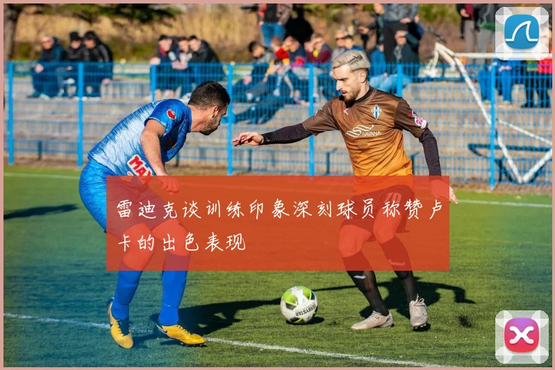 雷迪克谈训练印象深刻球员称赞卢卡的出色表现
