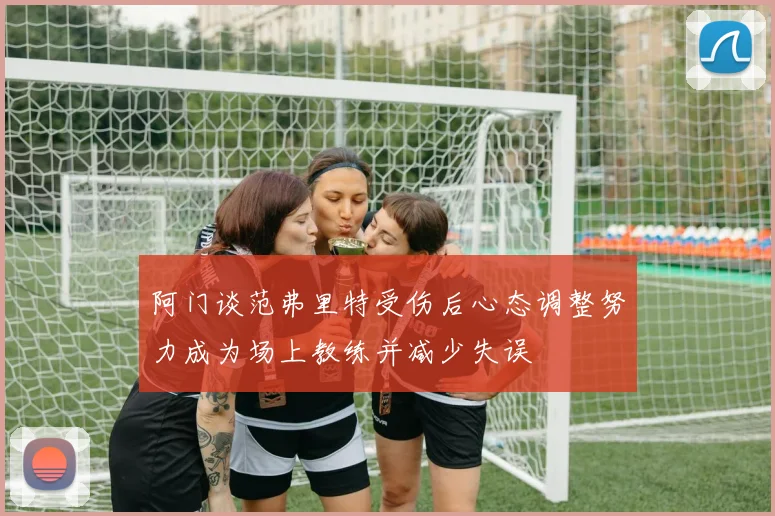 阿门谈范弗里特受伤后心态调整努力成为场上教练并减少失误
