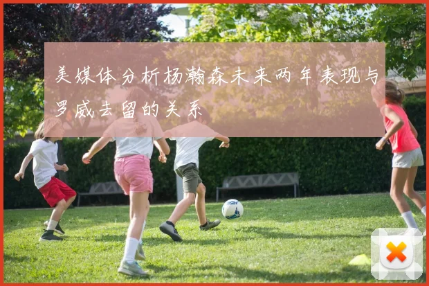 美媒体分析杨瀚森未来两年表现与罗威去留的关系