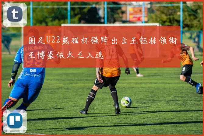 国足U22熊猫杯强阵出击王钰栋领衔王博豪依木兰入选