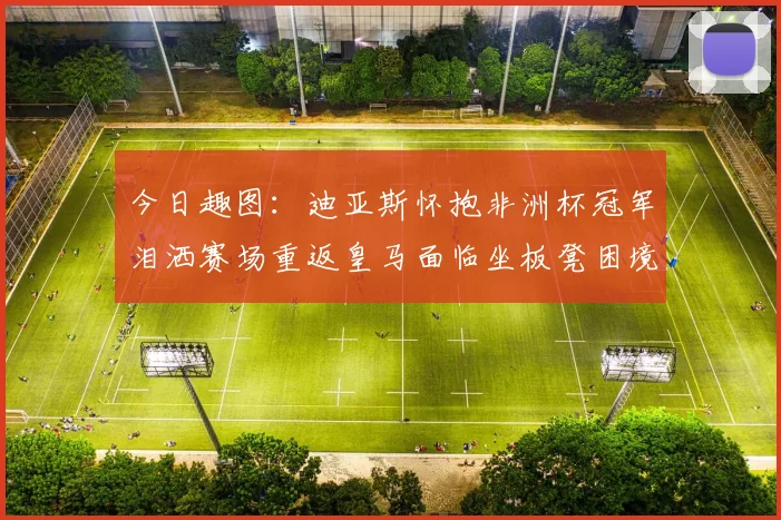 今日趣图：迪亚斯怀抱非洲杯冠军泪洒赛场重返皇马面临坐板凳困境