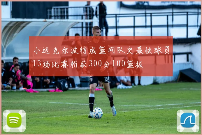 小迈克尔波特成篮网队史最快球员13场比赛斩获300分100篮板
