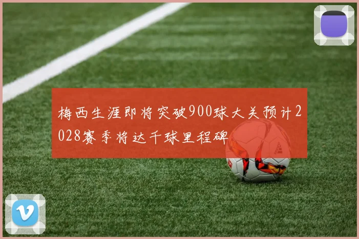 梅西生涯即将突破900球大关预计2028赛季将达千球里程碑