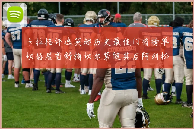 卡拉格评选英超历史最佳门将榜单切赫居首舒梅切尔紧随其后阿利松位列第三