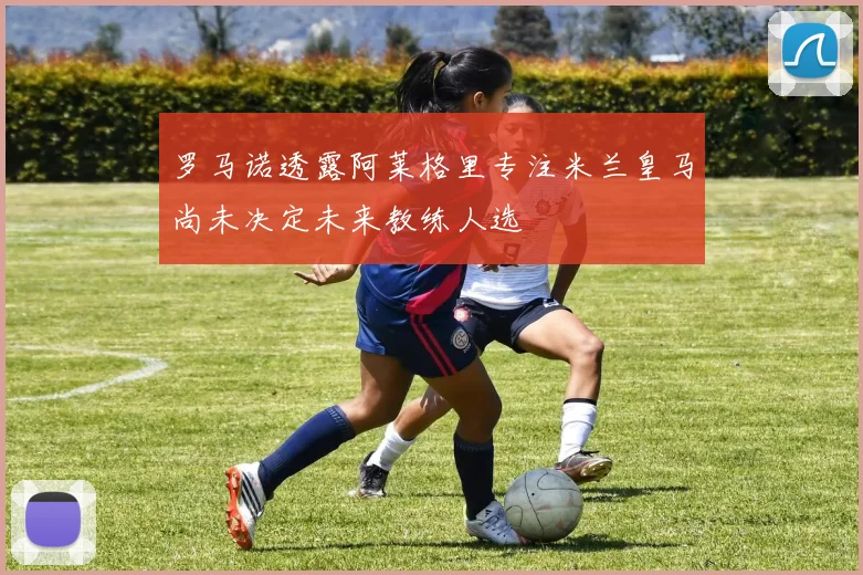 罗马诺透露阿莱格里专注米兰皇马尚未决定未来教练人选