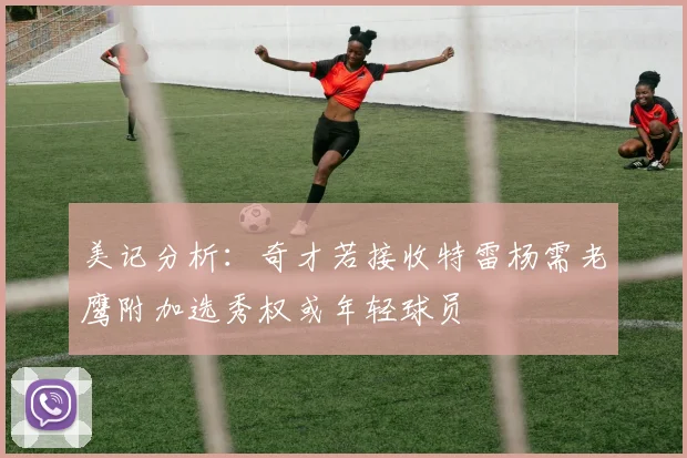 美记分析：奇才若接收特雷杨需老鹰附加选秀权或年轻球员