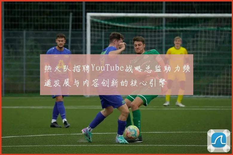 热火队招聘YouTube战略总监助力频道发展与内容创新的核心引擎