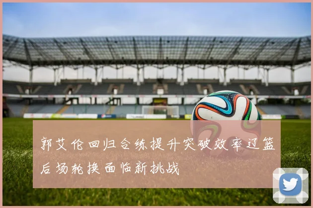 郭艾伦回归合练提升突破效率辽篮后场轮换面临新挑战