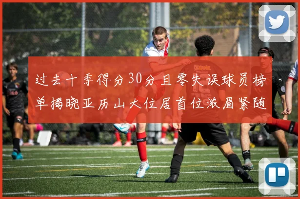 过去十季得分30分且零失误球员榜单揭晓亚历山大位居首位浓眉紧随其后