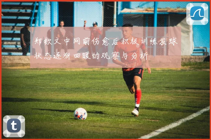 郑钦文中网前伤愈后积极训练发球状态逐渐回暖的观察与分析