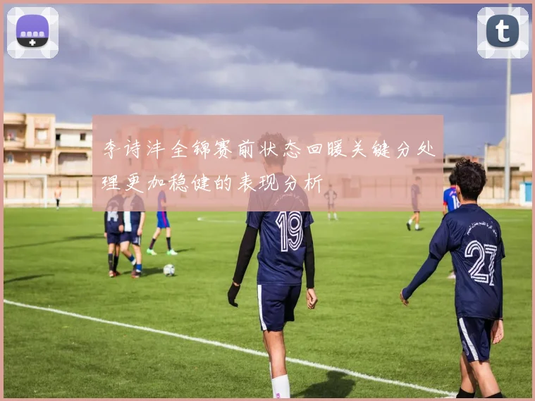 李诗沣全锦赛前状态回暖关键分处理更加稳健的表现分析