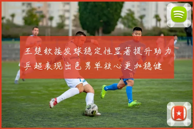 王楚钦接发球稳定性显著提升助力乒超表现出色男单核心更加稳健