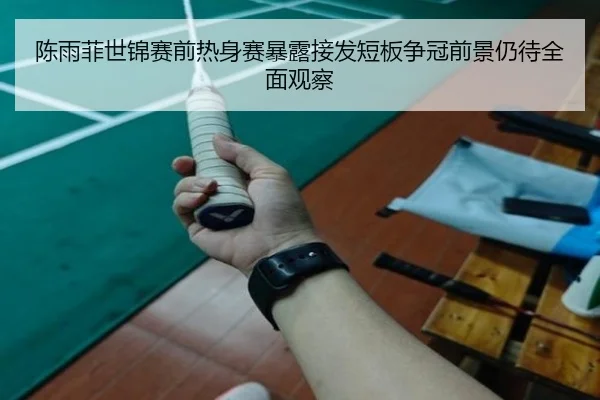 陈雨菲世锦赛前热身赛暴露接发短板争冠前景仍待全面观察